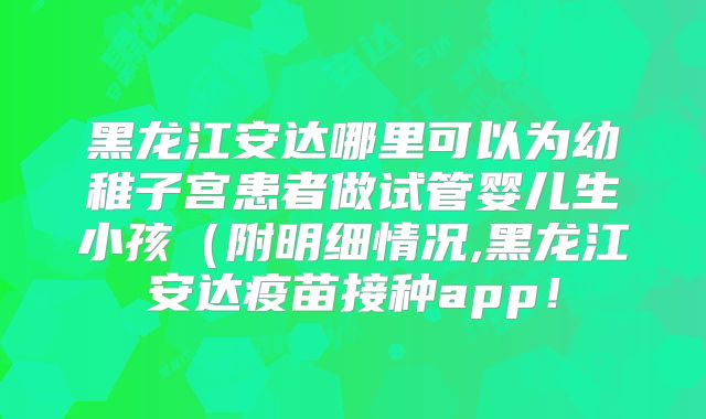 黑龙江安达哪里可以为幼稚子宫患者做试管婴儿生小孩(附明细情况,黑龙江安达疫苗接种app!