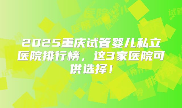 2025重庆试管婴儿私立医院排行榜,这3家医院可供选择!