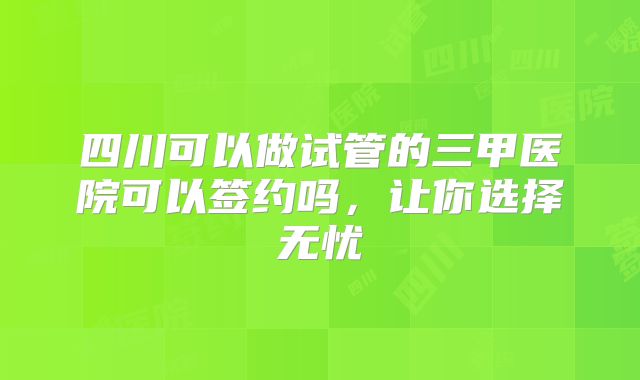 四川可以做试管的三甲医院可以签约吗,让你选择无忧