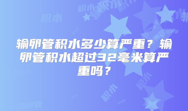 输卵管积水多少算严重?输卵管积水超过32毫米算严重吗?