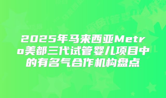 2025年马来西亚Metro美都三代试管婴儿项目中的有名气合作机构盘点