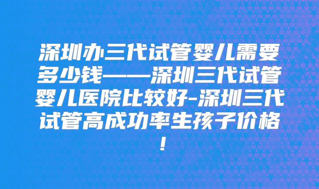 深圳办三代试管婴儿需要多少钱——深圳三代试管婴儿医院比较好-深圳三代试管高成功率生孩子价格！