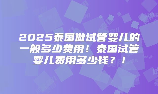 2025泰国做试管婴儿的一般多少费用！泰国试管婴儿费用多少钱？！