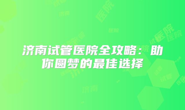 济南试管医院全攻略：助你圆梦的最佳选择