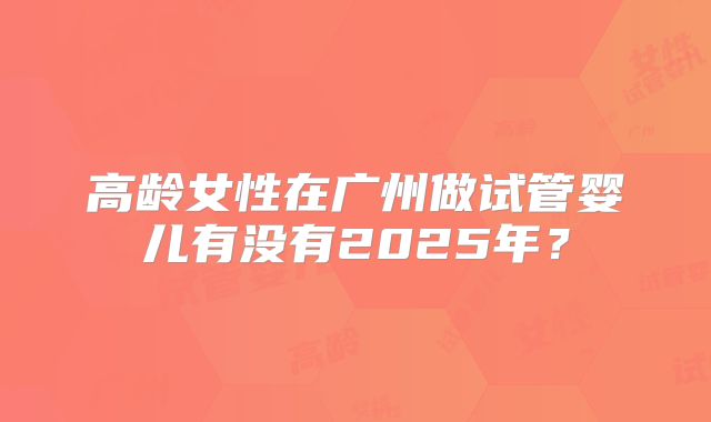 高龄女性在广州做试管婴儿有没有2025年?