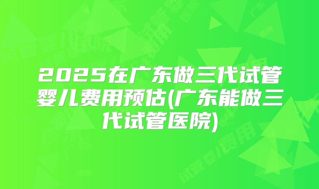 2025在广东做三代试管婴儿费用预估(广东能做三代试管医院)
