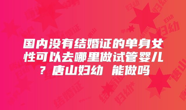 国内没有结婚证的单身女性可以去哪里做试管婴儿？唐山妇幼 能做吗