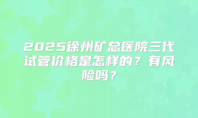 2025徐州矿总医院三代试管价格是怎样的？有风险吗？