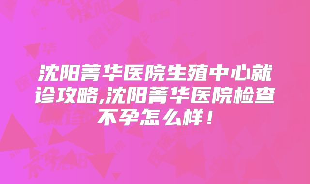 沈阳菁华医院生殖中心就诊攻略,沈阳菁华医院检查不孕怎么样!