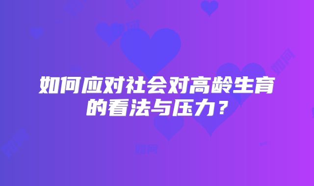 如何应对社会对高龄生育的看法与压力？