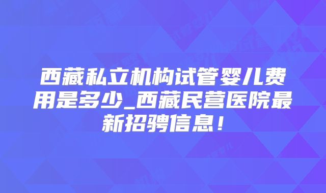 西藏私立机构试管婴儿费用是多少_西藏民营医院最新招骋信息！