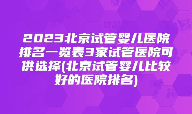 2023北京试管婴儿医院排名一览表3家试管医院可供选择(北京试管婴儿比较好的医院排名)