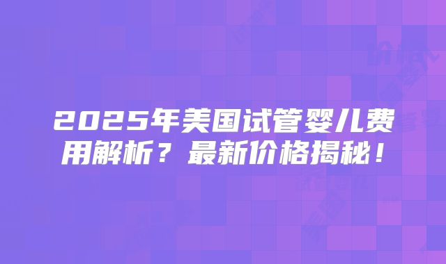 2025年美国试管婴儿费用解析?最新价格揭秘!
