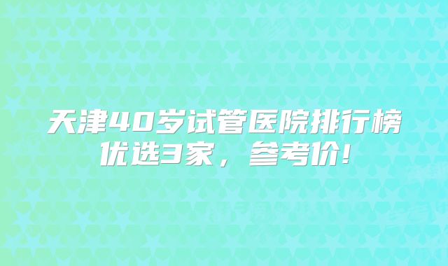天津40岁试管医院排行榜优选3家，参考价!