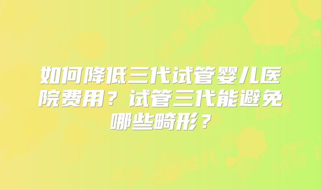 如何降低三代试管婴儿医院费用？试管三代能避免哪些畸形？