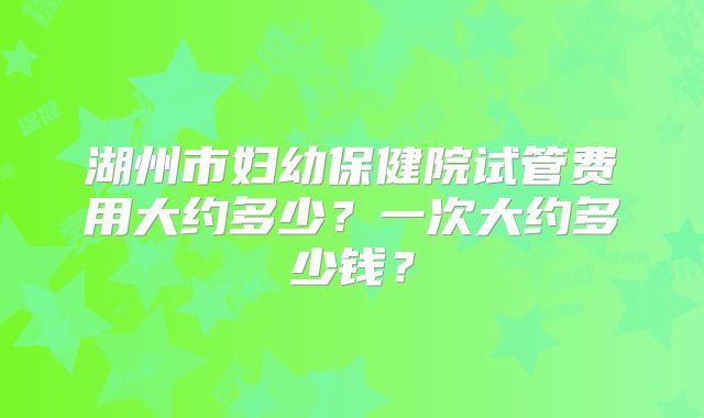 湖州市妇幼保健院试管费用大约多少？一次大约多少钱？