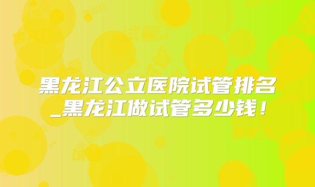 黑龙江公立医院试管排名_黑龙江做试管多少钱！