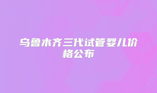 乌鲁木齐三代试管婴儿价格公布