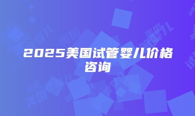2025美国试管婴儿价格咨询