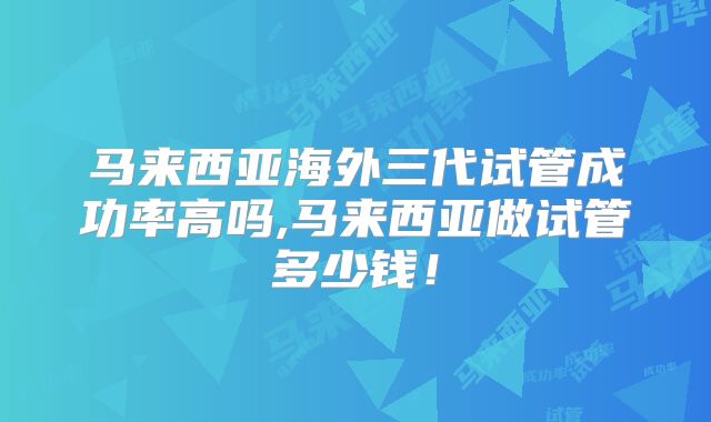 马来西亚海外三代试管成功率高吗,马来西亚做试管多少钱!
