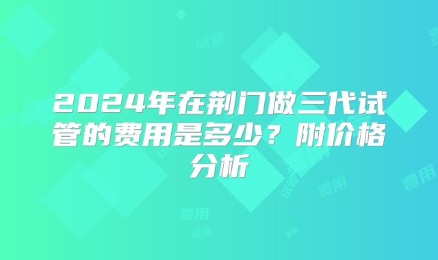 2024年在荆门做三代试管的费用是多少?附价格分析