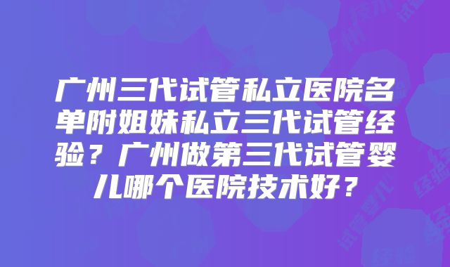 广州三代试管私立医院名单附姐妹私立三代试管经验？广州做第三代试管婴儿哪个医院技术好？