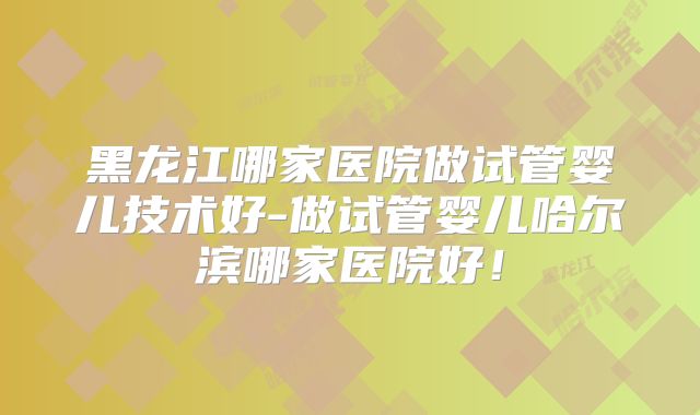 黑龙江哪家医院做试管婴儿技术好-做试管婴儿哈尔滨哪家医院好！