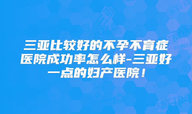 三亚比较好的不孕不育症医院成功率怎么样-三亚好一点的妇产医院!