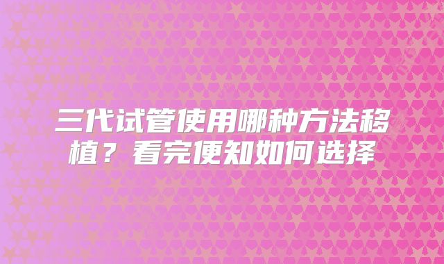 三代试管使用哪种方法移植？看完便知如何选择