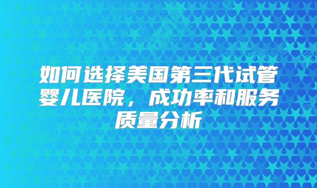 如何选择美国第三代试管婴儿医院，成功率和服务质量分析