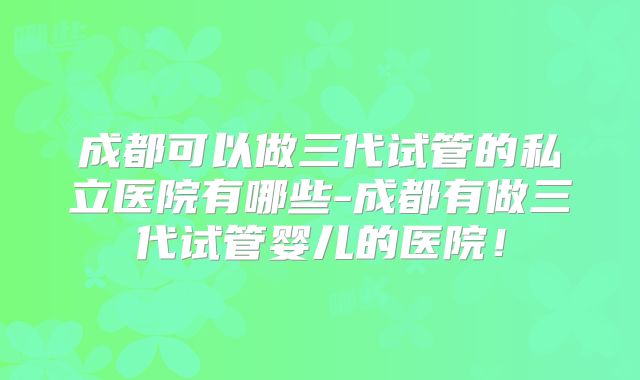 成都可以做三代试管的私立医院有哪些-成都有做三代试管婴儿的医院！