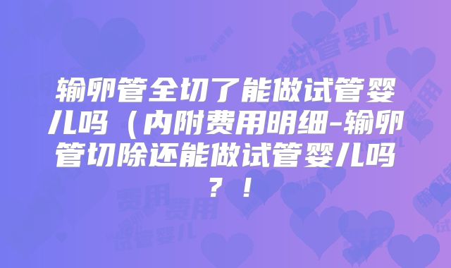 输卵管全切了能做试管婴儿吗（内附费用明细-输卵管切除还能做试管婴儿吗？！