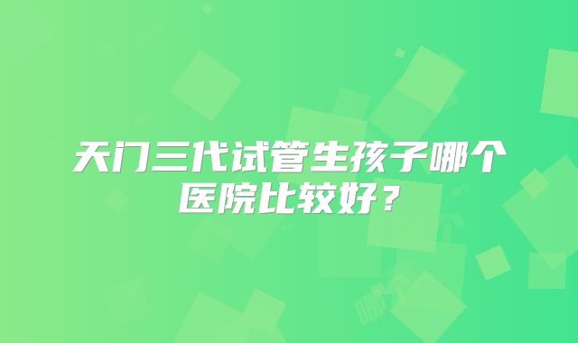 天门三代试管生孩子哪个医院比较好?