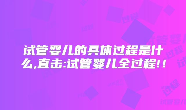 试管婴儿的具体过程是什么,直击:试管婴儿全过程!!