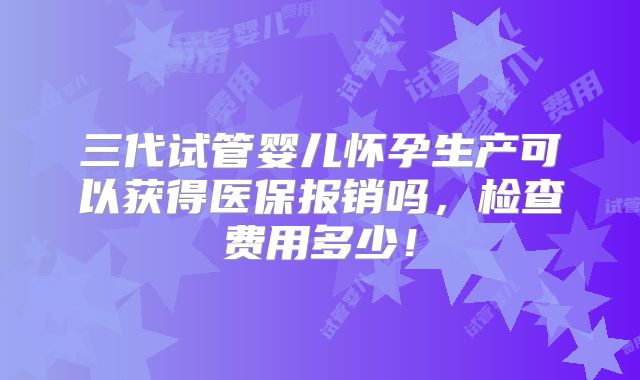 三代试管婴儿怀孕生产可以获得医保报销吗,检查费用多少!