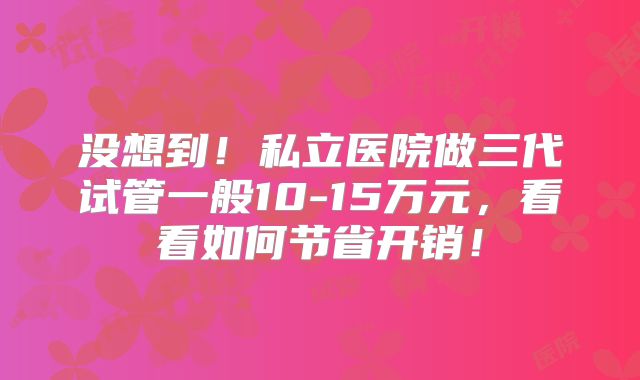 没想到！私立医院做三代试管一般10-15万元，看看如何节省开销！