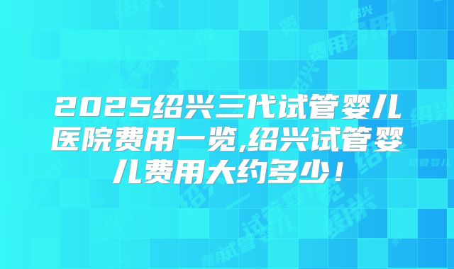 2025绍兴三代试管婴儿医院费用一览,绍兴试管婴儿费用大约多少！