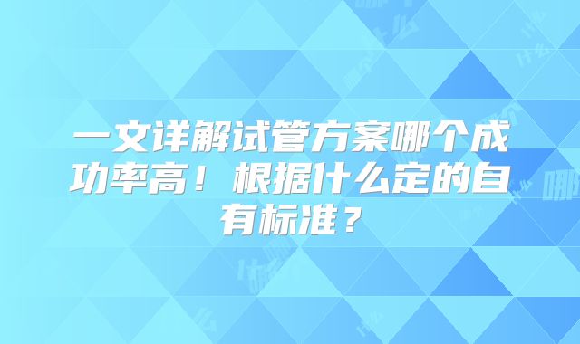 一文详解试管方案哪个成功率高！根据什么定的自有标准？