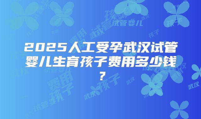 2025人工受孕武汉试管婴儿生育孩子费用多少钱？