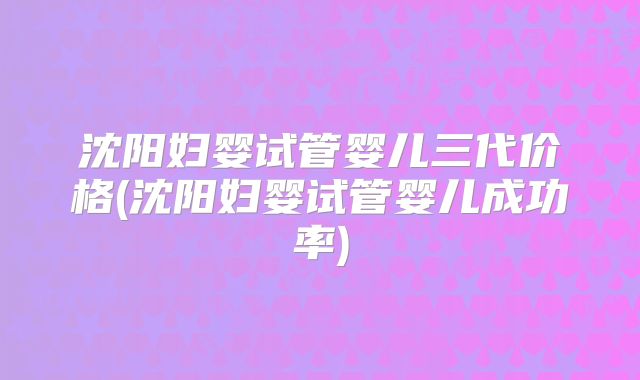 沈阳妇婴试管婴儿三代价格(沈阳妇婴试管婴儿成功率)