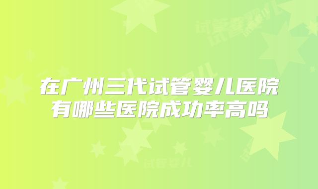 在广州三代试管婴儿医院有哪些医院成功率高吗