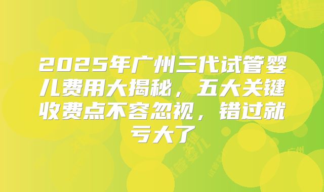 2025年广州三代试管婴儿费用大揭秘，五大关键收费点不容忽视，错过就亏大了