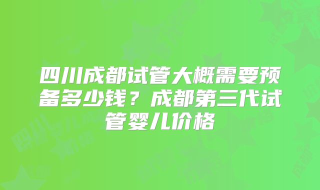 四川成都试管大概需要预备多少钱？成都第三代试管婴儿价格