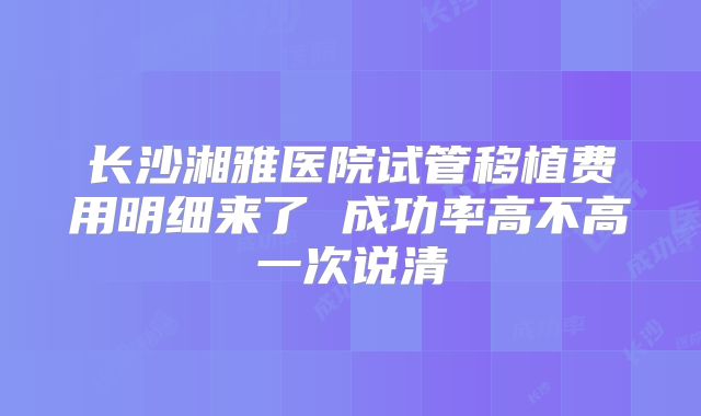 长沙湘雅医院试管移植费用明细来了 成功率高不高一次说清