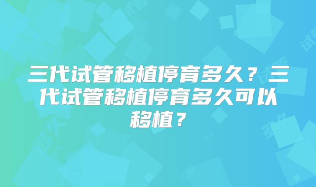 三代试管移植停育多久？三代试管移植停育多久可以移植？