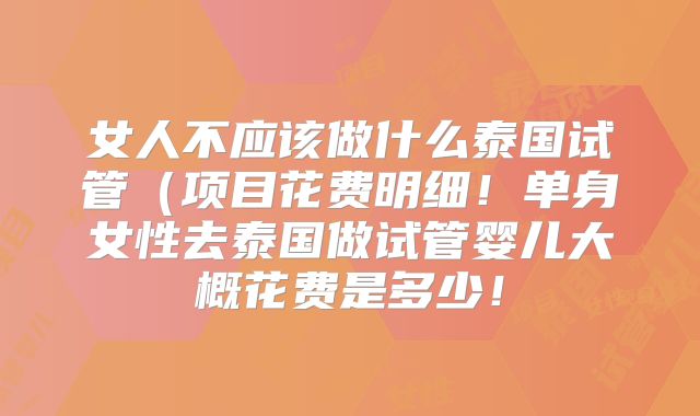 女人不应该做什么泰国试管(项目花费明细!单身女性去泰国做试管婴儿大概花费是多少!