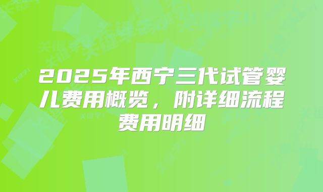 2025年西宁三代试管婴儿费用概览，附详细流程费用明细