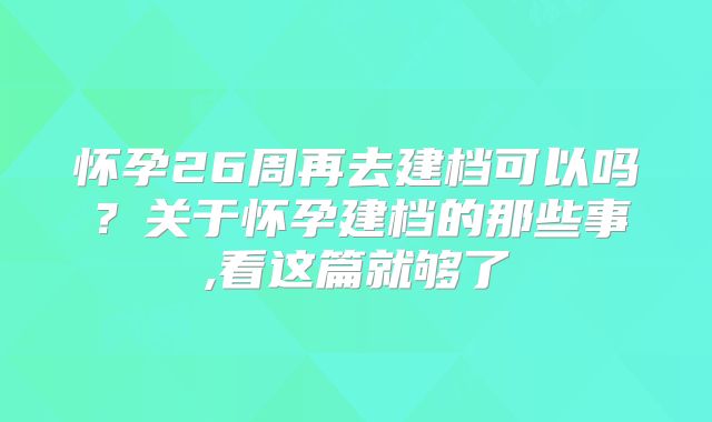 怀孕26周再去建档可以吗？关于怀孕建档的那些事,看这篇就够了