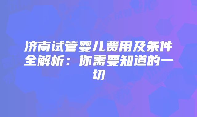 济南试管婴儿费用及条件全解析：你需要知道的一切
