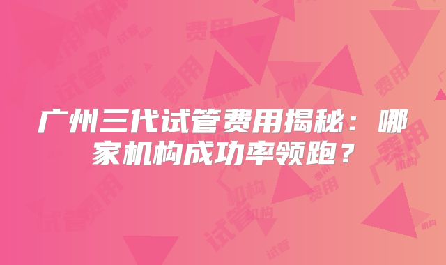 广州三代试管费用揭秘:哪家机构成功率领跑?